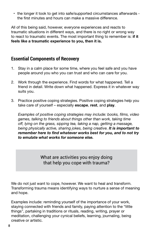 + the longer it took to get into safe/supported circumstances afterwards -
the first minutes and hours can make a massive difference.

All of this being said, however, everyone experiences and reacts to
traumatic situations in different ways, and there is no right or wrong way
to react to traumatic events. The most important thing to remember is: if it
feels like a traumatic experience to you, then itis.

Essential Components of Recovery

Stay in a calm place for some time, where you feel safe and you have
people around you who you can trust and who can care for you.

2. Work through the experience. Find words for what happened. Tell a
friend in detail. Write down what happened. Express it in whatever way
suits you.

3. Practice positive coping strategies. Positive coping strategies help you
take care of yourself - especially escape, rest, and play.

Examples of positive coping strategies may include: books, films, video
games, talking to friends about things other than work, taking time

off, lying on the grass, sipping tea, taking a nap, getting a massage,
being physically active, sharing jokes, being creative. It is important to
remember here to find whatever works best for you, and to not try
to emulate what works for someone else.

What are activities you enjoy doing
that help you cope with trauma?

We do not just want to cope, however. We want to heal and transform.
Transforming trauma means identifying ways to nurture a sense of meaning
and hope.

Examples include: reminding yourself of the importance of your work,
staying connected with friends and family, paying attention to the “ttle
things”, partaking in traditions or rituals, reading, writing, prayer or
‘meditation, challenging your cynical beliefs, learning, journaling, being
creative or artistic.
